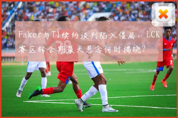 Faker与T1续约谈判陷入僵局，LCK赛区转会期最大悬念何时揭晓？