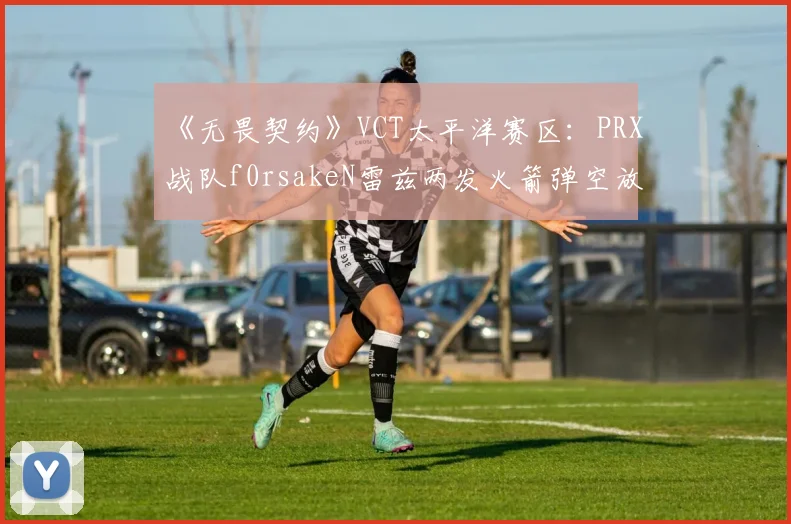 《无畏契约》VCT太平洋赛区：PRX战队f0rsakeN雷兹两发火箭弹空放，赛后数据揭示其故意骗技能