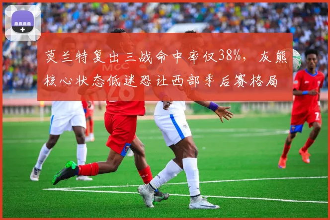 莫兰特复出三战命中率仅38%，灰熊核心状态低迷恐让西部季后赛格局生变