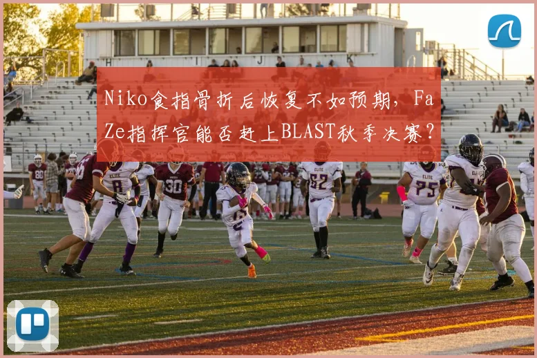 Niko食指骨折后恢复不如预期，FaZe指挥官能否赶上BLAST秋季决赛？