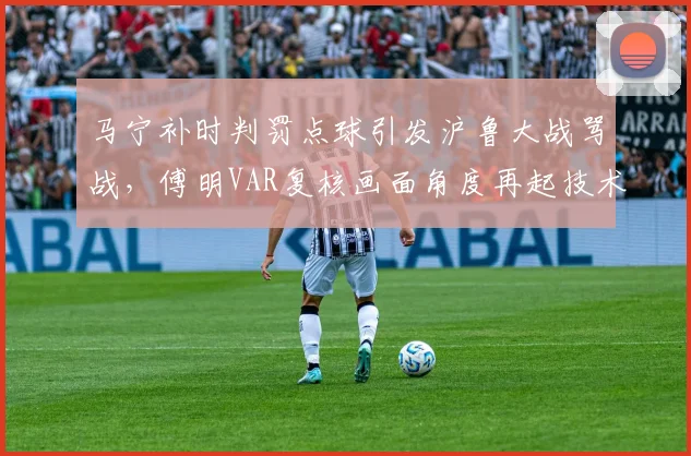 马宁补时判罚点球引发沪鲁大战骂战，傅明VAR复核画面角度再起技术争议__br_