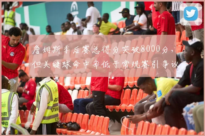 詹姆斯季后赛总得分突破8000分，但关键球命中率低于常规赛引争议